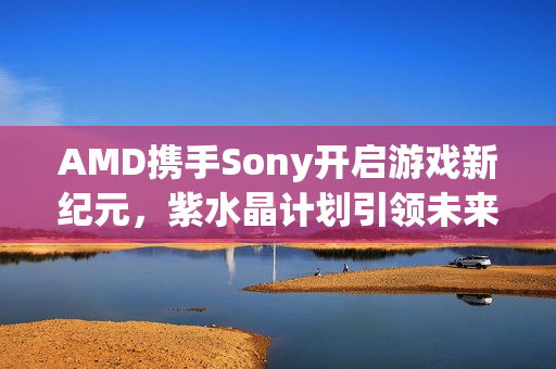 AMD携手Sony开启游戏新纪元，紫水晶计划引领未来
