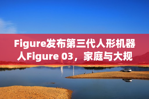 Figure发布第三代人形机器人Figure 03,家庭与大规模应用的未来伙伴 Figure发布第三代人形机器人Figure 03,家庭与大规模应用的未来伙伴