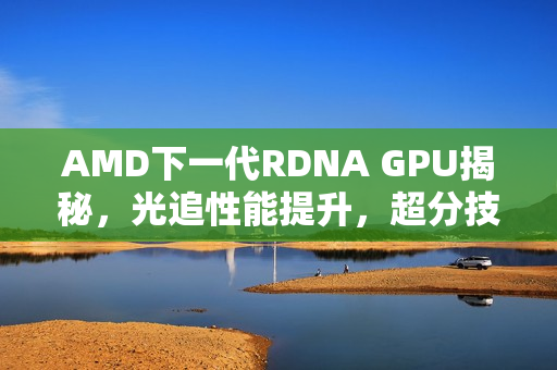AMD下一代RDNA GPU揭秘，光追性能提升，超分技术更强大