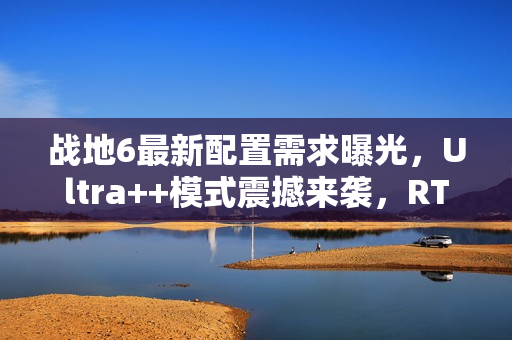 战地6最新配置需求曝光，Ultra++模式震撼来袭，RTX 5080成起步标准