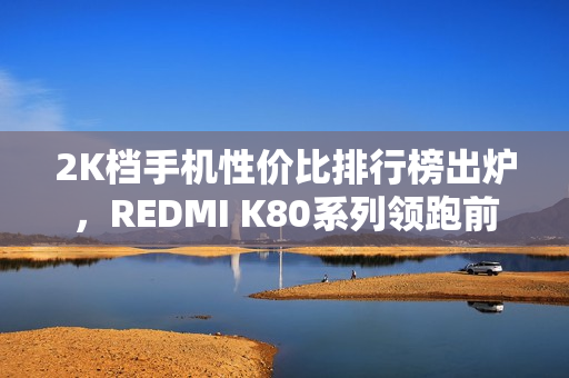2K档手机性价比排行榜出炉，REDMI K80系列领跑前三
