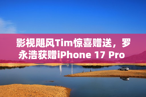 影视飓风Tim惊喜赠送，罗永浩获赠iPhone 17 Pro Max 2TB，引发惊喜热潮