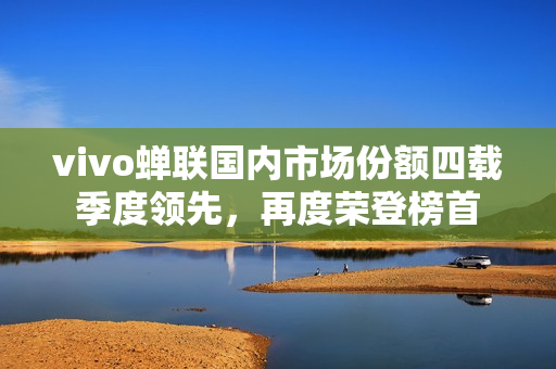 vivo蝉联国内市场份额四载季度领先，再度荣登榜首