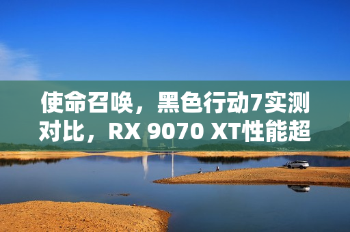 使命召唤，黑色行动7实测对比，RX 9070 XT性能超越RTX 5070 Ti，速度提升31%！