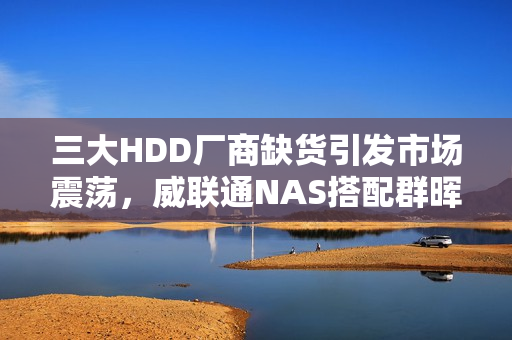 三大HDD厂商缺货引发市场震荡，威联通NAS搭配群晖硬盘价格急升