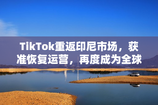 TikTok重返印尼市场，获准恢复运营，再度成为全球第二大市场焦点