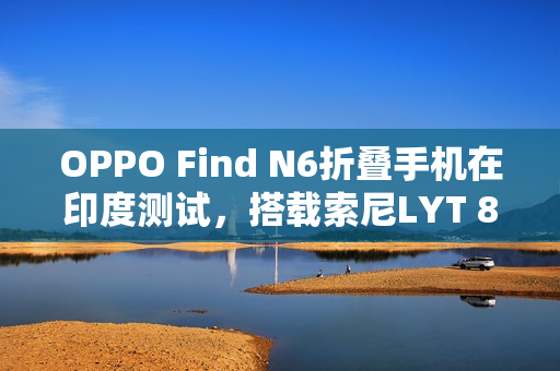 OPPO Find N6折叠手机在印度测试，搭载索尼LYT 808亮相在即