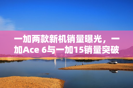 一加两款新机销量曝光，一加Ace 6与一加15销量突破34万台