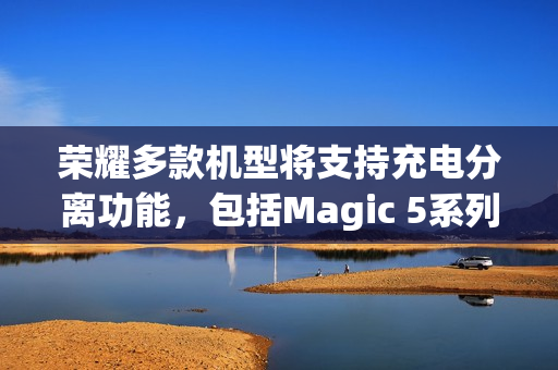 荣耀多款机型将支持充电分离功能，包括Magic 5系列及平板电脑