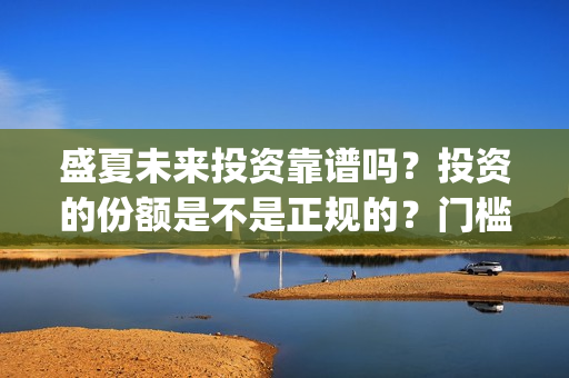 盛夏未来投资靠谱吗？投资的份额是不是正规的？门槛是多少？(盛夏未 来)