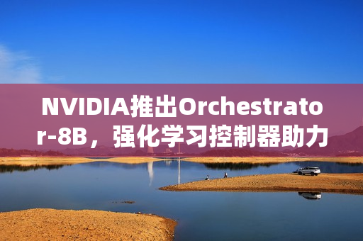 NVIDIA推出Orchestrator-8B，强化学习控制器助力高效工具和模型选择