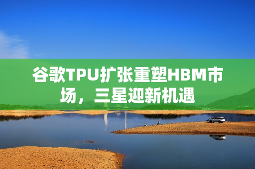 谷歌TPU扩张重塑HBM市场，三星迎新机遇