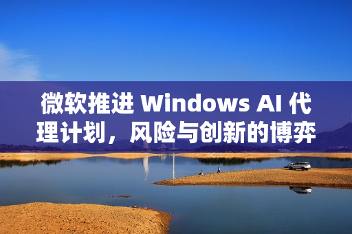 微软推进 Windows AI 代理计划，风险与创新的博弈