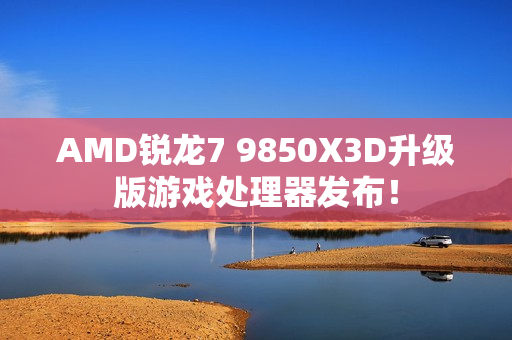 AMD锐龙7 9850X3D升级版游戏处理器发布！