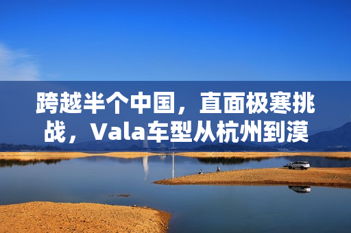 跨越半个中国，直面极寒挑战，Vala车型从杭州到漠河的温差50度之旅