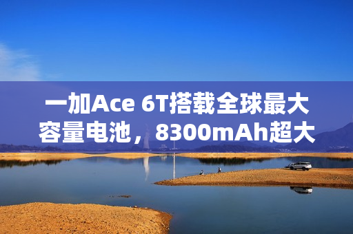 一加Ace 6T搭载全球最大容量电池，8300mAh超大电池重磅亮相