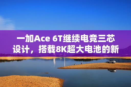 一加Ace 6T继续电竞三芯设计，搭载8K超大电池的新动态