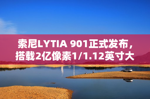 索尼LYTIA 901正式发布，搭载2亿像素1/1.12英寸大底相机