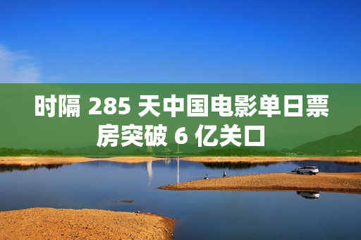 时隔 285 天中国电影单日票房突破 6 亿关口
