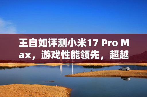 王自如评测小米17 Pro Max，游戏性能领先，超越苹果与安卓竞品