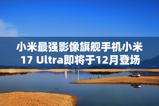 小米最强影像旗舰手机小米17 Ultra即将于12月登场