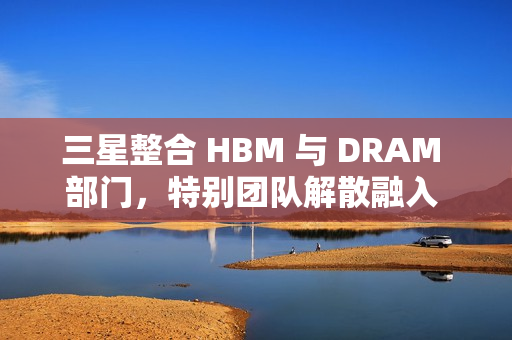 三星整合 HBM 与 DRAM 部门，特别团队解散融入 DRAM 部门
