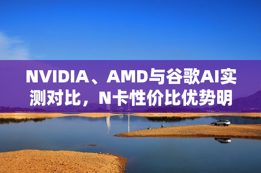 NVIDIA、AMD与谷歌AI实测对比，N卡性价比优势明显，达五倍差距