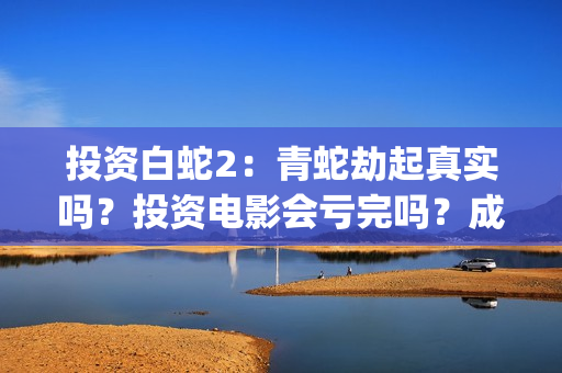 投资白蛇2：青蛇劫起真实吗？投资电影会亏完吗？成本有何保障？(白蛇2投资项目书)