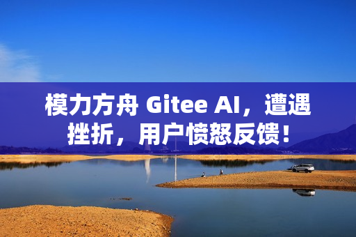 模力方舟 Gitee AI，遭遇挫折，用户愤怒反馈！