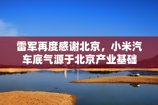 雷军再度感谢北京，小米汽车底气源于北京产业基础