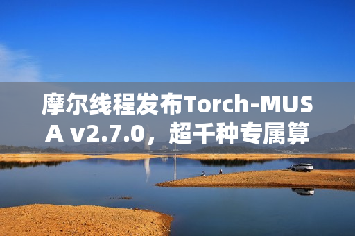 摩尔线程发布Torch-MUSA v2.7.0，超千种专属算子更新发布