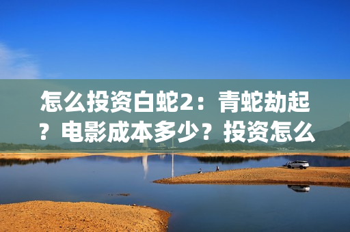 怎么投资白蛇2：青蛇劫起？电影成本多少？投资怎么参与？(白蛇2赚钱吗)