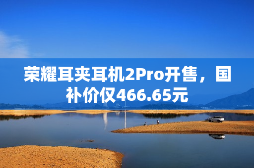 荣耀耳夹耳机2Pro开售，国补价仅466.65元