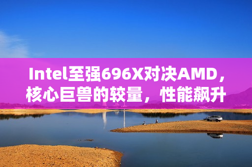 Intel至强696X对决AMD，核心巨兽的较量，性能飙升至新高度