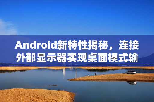 Android新特性揭秘，连接外部显示器实现桌面模式输出