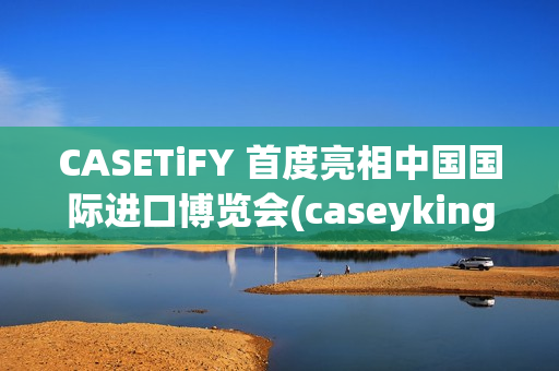 CASETiFY 首度亮相中国国际进口博览会(caseyking)