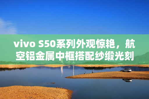 vivo S50系列外观惊艳,航空铝金属中框搭配纱缎光刻工艺 vivo S50系列外观惊艳,航空铝金属中框搭配纱缎光刻工艺