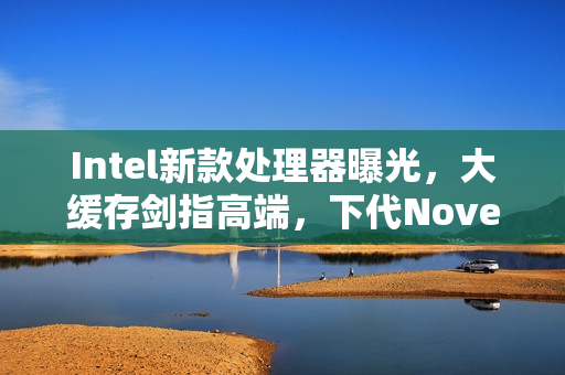 Intel新款处理器曝光，大缓存剑指高端，下代Nove Lake-S系列四款bLLC型号重磅来袭