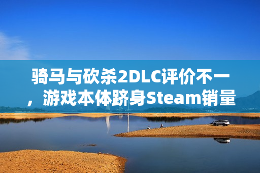 骑马与砍杀2DLC评价不一，游戏本体跻身Steam销量榜前五名