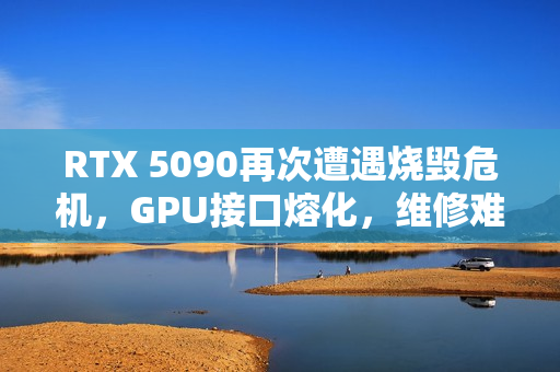RTX 5090再次遭遇烧毁危机，GPU接口熔化，维修难度重重