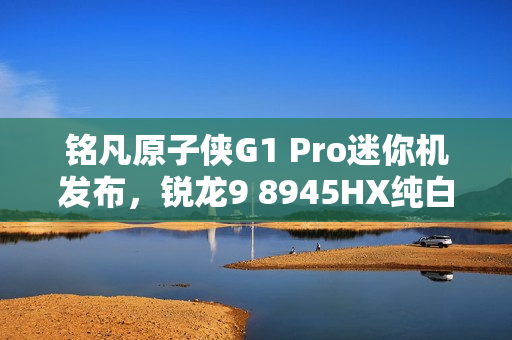 铭凡原子侠G1 Pro迷你机发布，锐龙9 8945HX纯白机身，超小体积3.8L重磅来袭