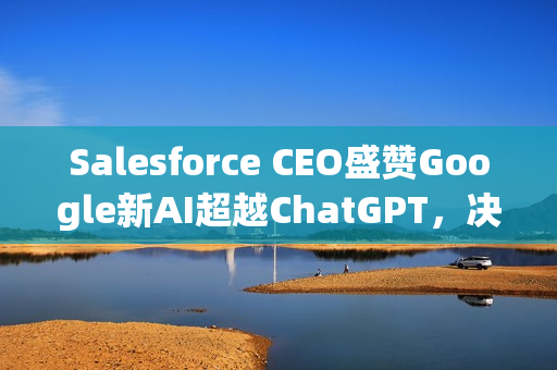 Salesforce CEO盛赞Google新AI超越ChatGPT，决定不再回头！全球CRM领域的AI革新力量