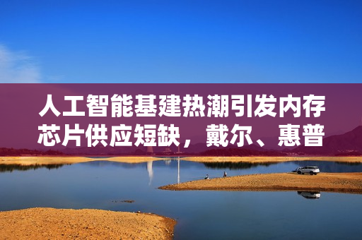 人工智能基建热潮引发内存芯片供应短缺，戴尔、惠普等科技巨头发出预警信号