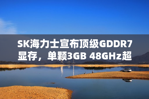 SK海力士宣布顶级GDDR7显存，单颗3GB 48GHz超高频率亮相