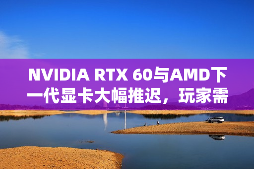 NVIDIA RTX 60与AMD下一代显卡大幅推迟，玩家需耐心等待
