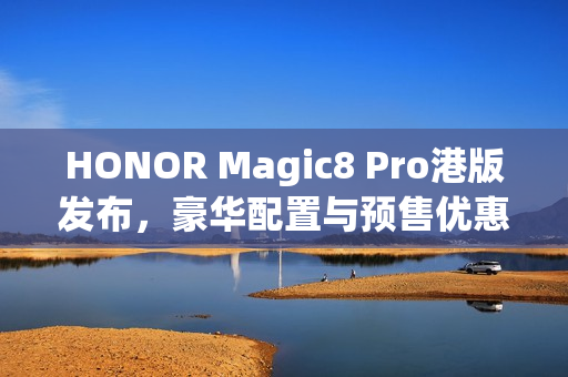 HONOR Magic8 Pro港版发布，豪华配置与预售优惠，入场价$7,899起，S8 Elite Gen 5搭载2亿长焦预售优惠达$3,886