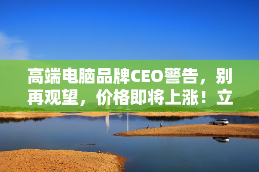 高端电脑品牌CEO警告，别再观望，价格即将上涨！立即选购电脑！