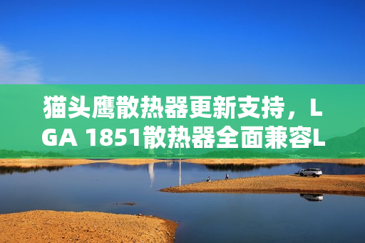 猫头鹰散热器更新支持，LGA 1851散热器全面兼容LGA 1954，省钱好消息！