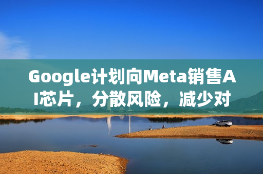 Google计划向Meta销售AI芯片，分散风险，减少对英伟达依赖
