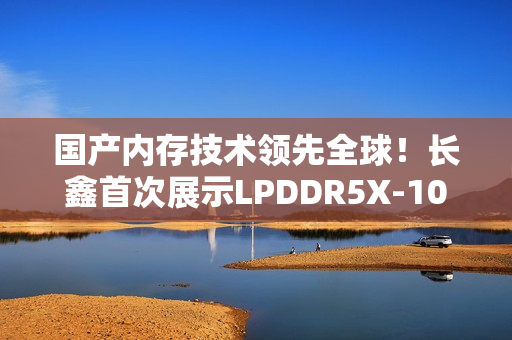 国产内存技术领先全球！长鑫首次展示LPDDR5X-10667技术成果